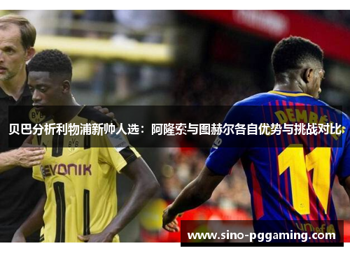 贝巴分析利物浦新帅人选：阿隆索与图赫尔各自优势与挑战对比