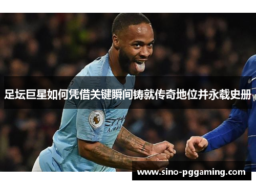 足坛巨星如何凭借关键瞬间铸就传奇地位并永载史册