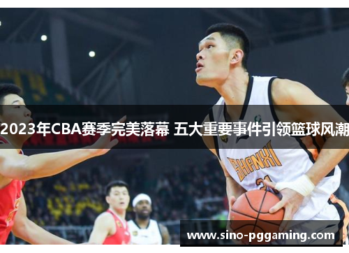 2023年CBA赛季完美落幕 五大重要事件引领篮球风潮 2023年CBA赛季完美落幕 五大重要事件引领篮球风潮