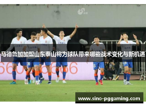 马德鲁加加盟山东泰山将为球队带来哪些战术变化与新机遇 马德鲁加加盟山东泰山将为球队带来哪些战术变化与新机遇