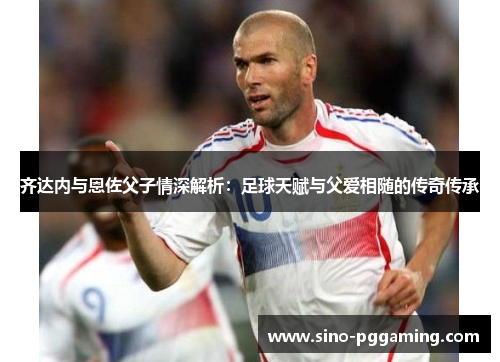 齐达内与恩佐父子情深解析:足球天赋与父爱相随的传奇传承 齐达内与恩佐父子情深解析:足球天赋与父爱相随的传奇传承