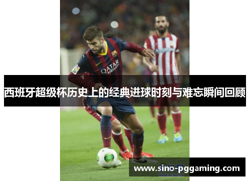 西班牙超级杯历史上的经典进球时刻与难忘瞬间回顾