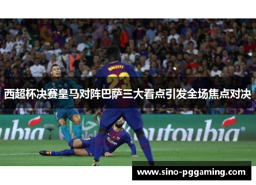 西超杯决赛皇马对阵巴萨三大看点引发全场焦点对决