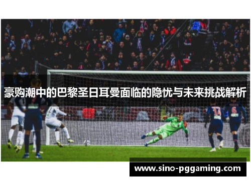 豪购潮中的巴黎圣日耳曼面临的隐忧与未来挑战解析