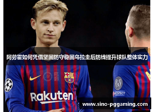 阿劳霍如何凭借坚固防守稳固乌拉圭后防线提升球队整体实力 阿劳霍如何凭借坚固防守稳固乌拉圭后防线提升球队整体实力