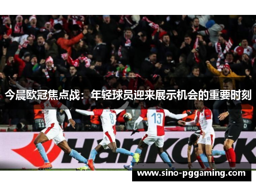 今晨欧冠焦点战：年轻球员迎来展示机会的重要时刻