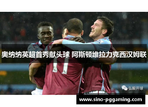 奥纳纳英超首秀献头球 阿斯顿维拉力克西汉姆联 奥纳纳英超首秀献头球 阿斯顿维拉力克西汉姆联