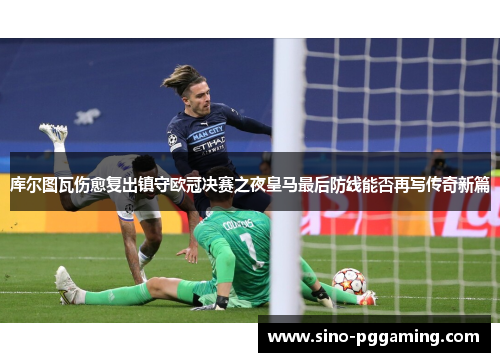 库尔图瓦伤愈复出镇守欧冠决赛之夜皇马最后防线能否再写传奇新篇