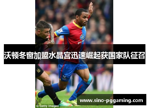 沃顿冬窗加盟水晶宫迅速崛起获国家队征召 沃顿冬窗加盟水晶宫迅速崛起获国家队征召