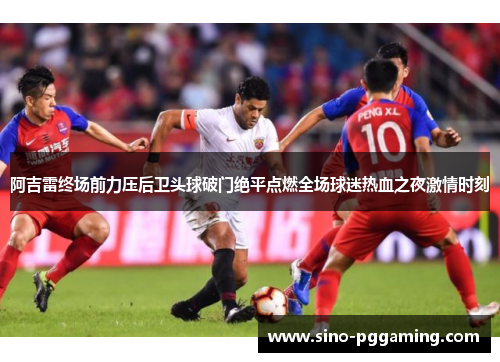阿吉雷终场前力压后卫头球破门绝平点燃全场球迷热血之夜激情时刻