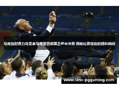 马竞加时赛力克皇家马德里晋级国王杯半决赛 揭秘比赛背后的精彩瞬间