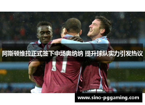阿斯顿维拉正式签下中场奥纳纳 提升球队实力引发热议 阿斯顿维拉正式签下中场奥纳纳 提升球队实力引发热议